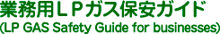 業務用LPガス保安ガイド
(LP GAS Safety Guide for businesses)
